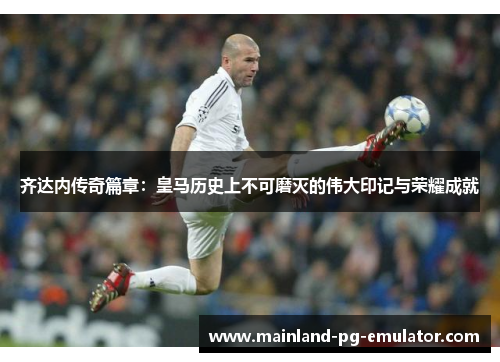 齐达内传奇篇章：皇马历史上不可磨灭的伟大印记与荣耀成就