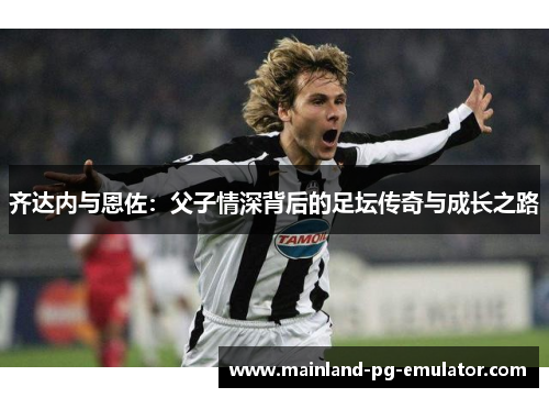 齐达内与恩佐:父子情深背后的足坛传奇与成长之路 齐达内与恩佐:父子情深背后的足坛传奇与成长之路
