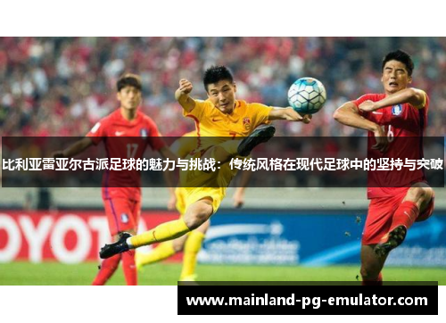 比利亚雷亚尔古派足球的魅力与挑战：传统风格在现代足球中的坚持与突破