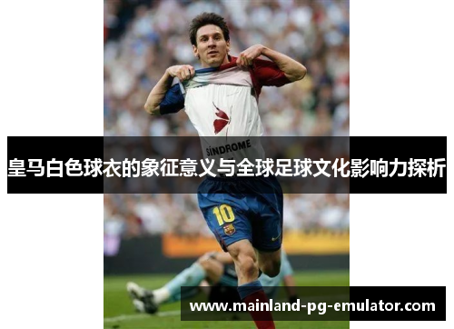 皇马白色球衣的象征意义与全球足球文化影响力探析 皇马白色球衣的象征意义与全球足球文化影响力探析