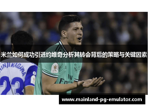 米兰如何成功引进约维奇分析其转会背后的策略与关键因素 米兰如何成功引进约维奇分析其转会背后的策略与关键因素