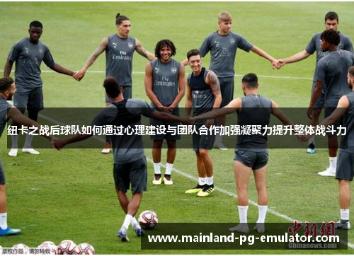 纽卡之战后球队如何通过心理建设与团队合作加强凝聚力提升整体战斗力