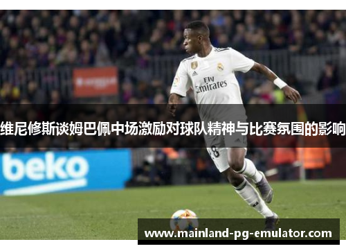 维尼修斯谈姆巴佩中场激励对球队精神与比赛氛围的影响