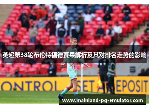英超第38轮布伦特福德赛果解析及其对排名走势的影响 英超第38轮布伦特福德赛果解析及其对排名走势的影响