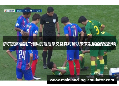 萨尔瓦多告别广州队的背后意义及其对球队未来发展的深远影响