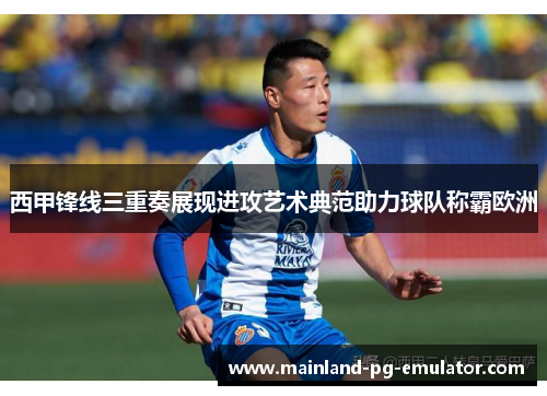 西甲锋线三重奏展现进攻艺术典范助力球队称霸欧洲