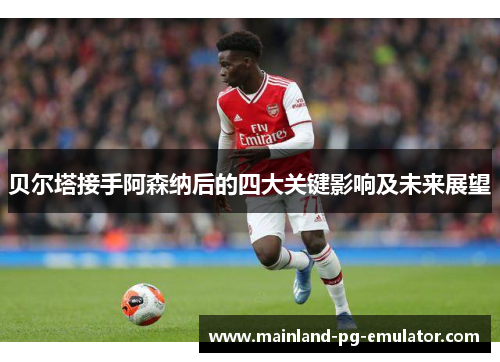 贝尔塔接手阿森纳后的四大关键影响及未来展望