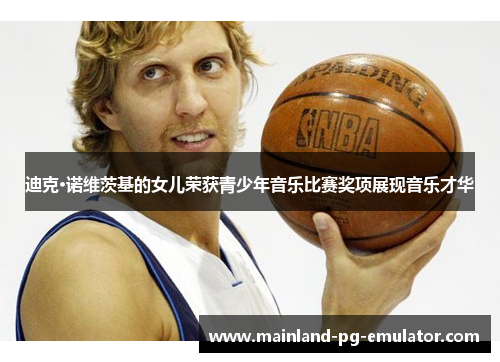 迪克·诺维茨基的女儿荣获青少年音乐比赛奖项展现音乐才华