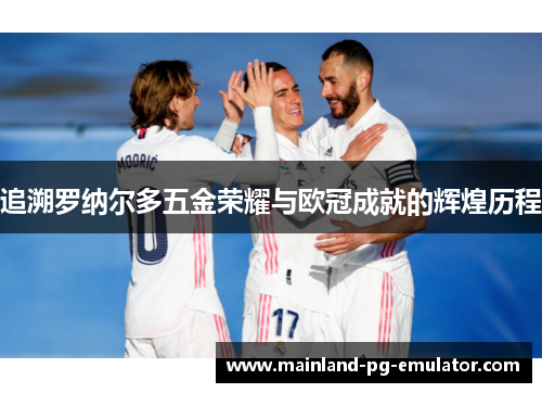 追溯罗纳尔多五金荣耀与欧冠成就的辉煌历程