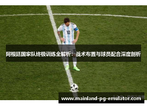 阿根廷国家队终极训练全解析:战术布置与球员配合深度剖析 阿根廷国家队终极训练全解析:战术布置与球员配合深度剖析