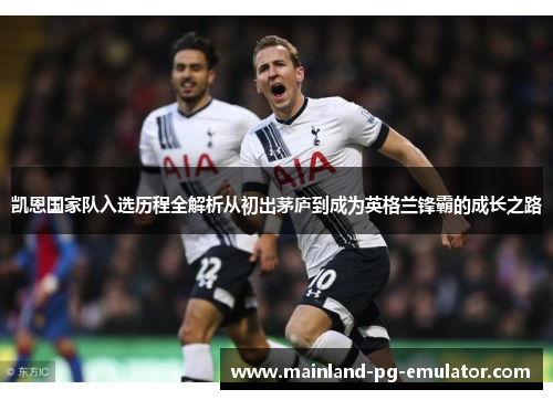 凯恩国家队入选历程全解析从初出茅庐到成为英格兰锋霸的成长之路