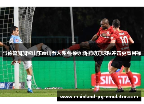 马德鲁加加盟山东泰山五大亮点揭秘 新援助力球队冲击更高目标 马德鲁加加盟山东泰山五大亮点揭秘 新援助力球队冲击更高目标