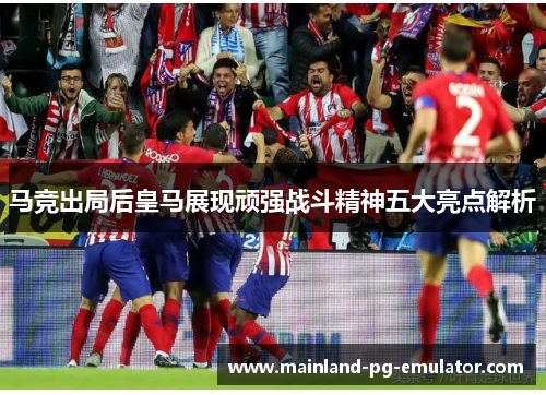 马竞出局后皇马展现顽强战斗精神五大亮点解析 马竞出局后皇马展现顽强战斗精神五大亮点解析