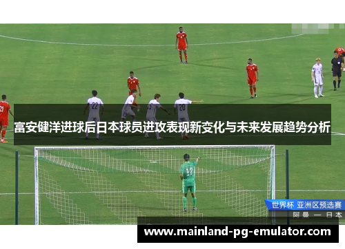 富安健洋进球后日本球员进攻表现新变化与未来发展趋势分析