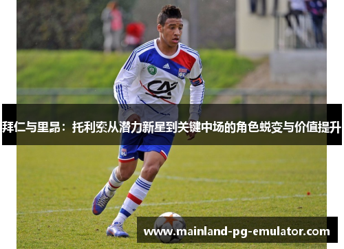 拜仁与里昂：托利索从潜力新星到关键中场的角色蜕变与价值提升