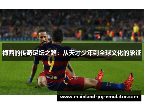 梅西的传奇足坛之路：从天才少年到全球文化的象征