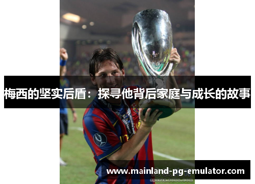 梅西的坚实后盾：探寻他背后家庭与成长的故事